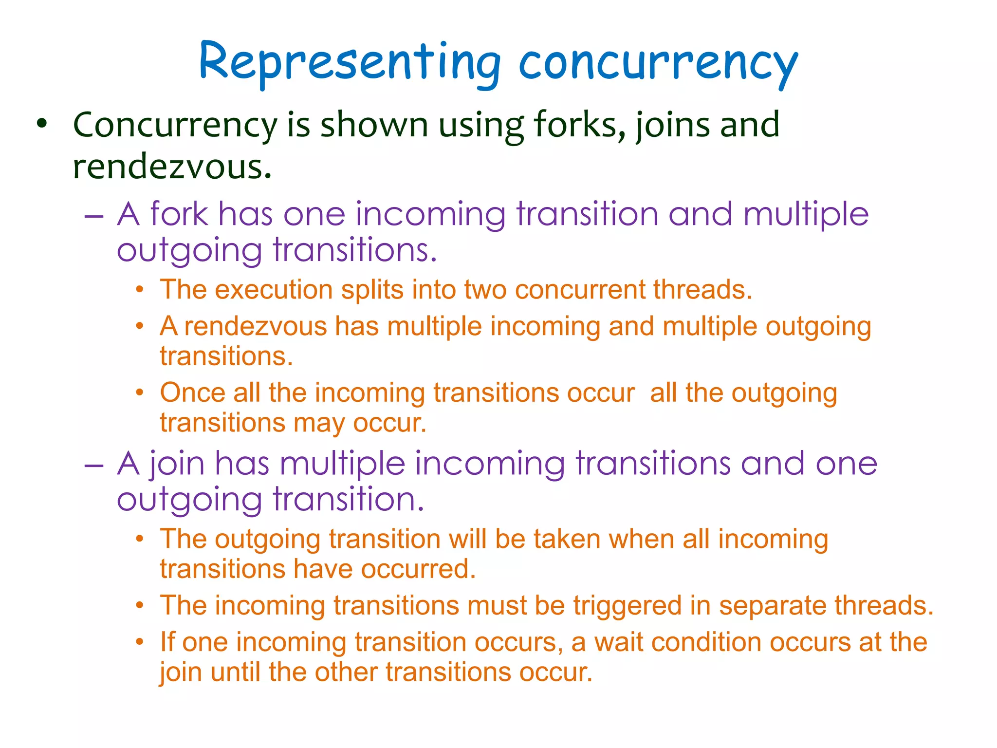 Representing concurrency
• Concurrency is shown using forks, joins and
rendezvous.
– A fork has one incoming transition and multiple
outgoing transitions.
• The execution splits into two concurrent threads.
• A rendezvous has multiple incoming and multiple outgoing
transitions.
• Once all the incoming transitions occur all the outgoing
transitions may occur.
– A join has multiple incoming transitions and one
outgoing transition.
• The outgoing transition will be taken when all incoming
transitions have occurred.
• The incoming transitions must be triggered in separate threads.
• If one incoming transition occurs, a wait condition occurs at the
join until the other transitions occur.
 