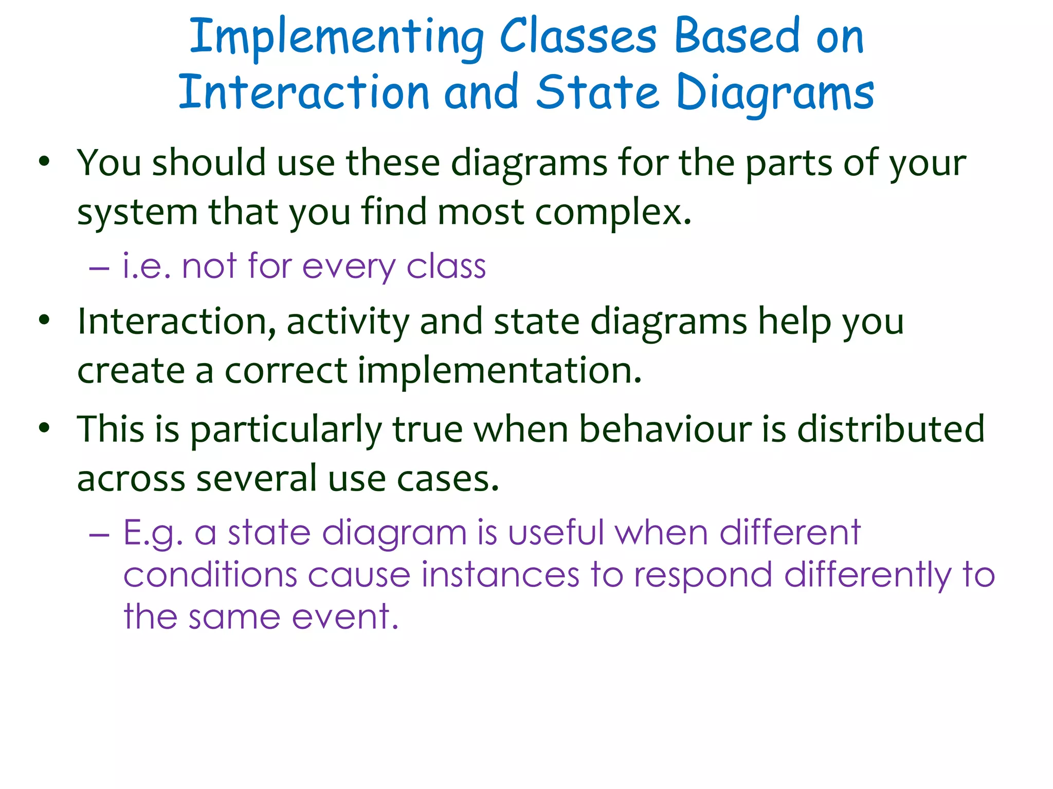 Implementing Classes Based on
Interaction and State Diagrams
• You should use these diagrams for the parts of your
system that you find most complex.
– i.e. not for every class
• Interaction, activity and state diagrams help you
create a correct implementation.
• This is particularly true when behaviour is distributed
across several use cases.
– E.g. a state diagram is useful when different
conditions cause instances to respond differently to
the same event.
 