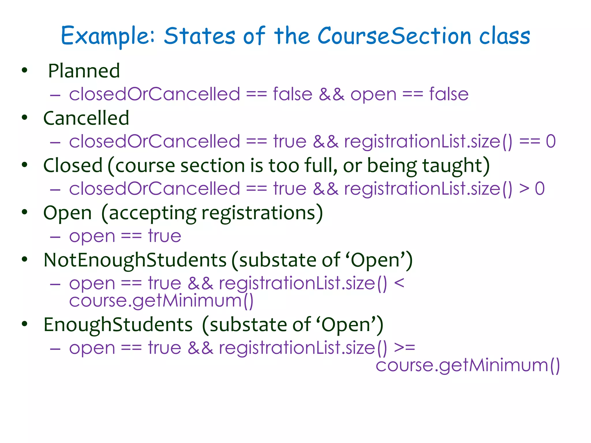 Example: States of the CourseSection class
• Planned
– closedOrCancelled == false && open == false
• Cancelled
– closedOrCancelled == true && registrationList.size() == 0
• Closed (course section is too full, or being taught)
– closedOrCancelled == true && registrationList.size() > 0
• Open (accepting registrations)
– open == true
• NotEnoughStudents (substate of ‘Open’)
– open == true && registrationList.size() <
course.getMinimum()
• EnoughStudents (substate of ‘Open’)
– open == true && registrationList.size() >=
course.getMinimum()
 