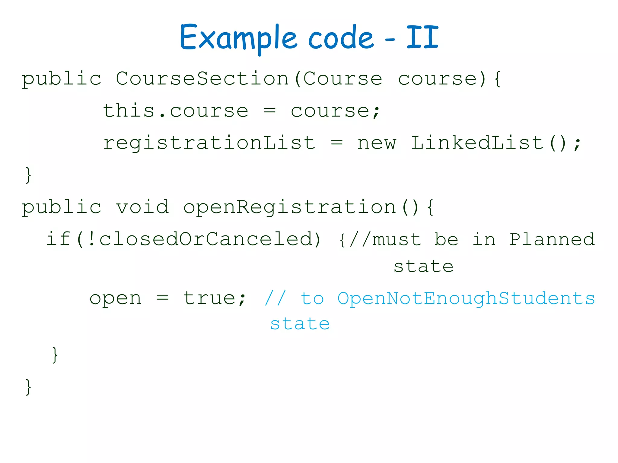 Example code - II
public CourseSection(Course course){
this.course = course;
registrationList = new LinkedList();
}
public void openRegistration(){
if(!closedOrCanceled) {//must be in Planned
state
open = true; // to OpenNotEnoughStudents
state
}
}
 