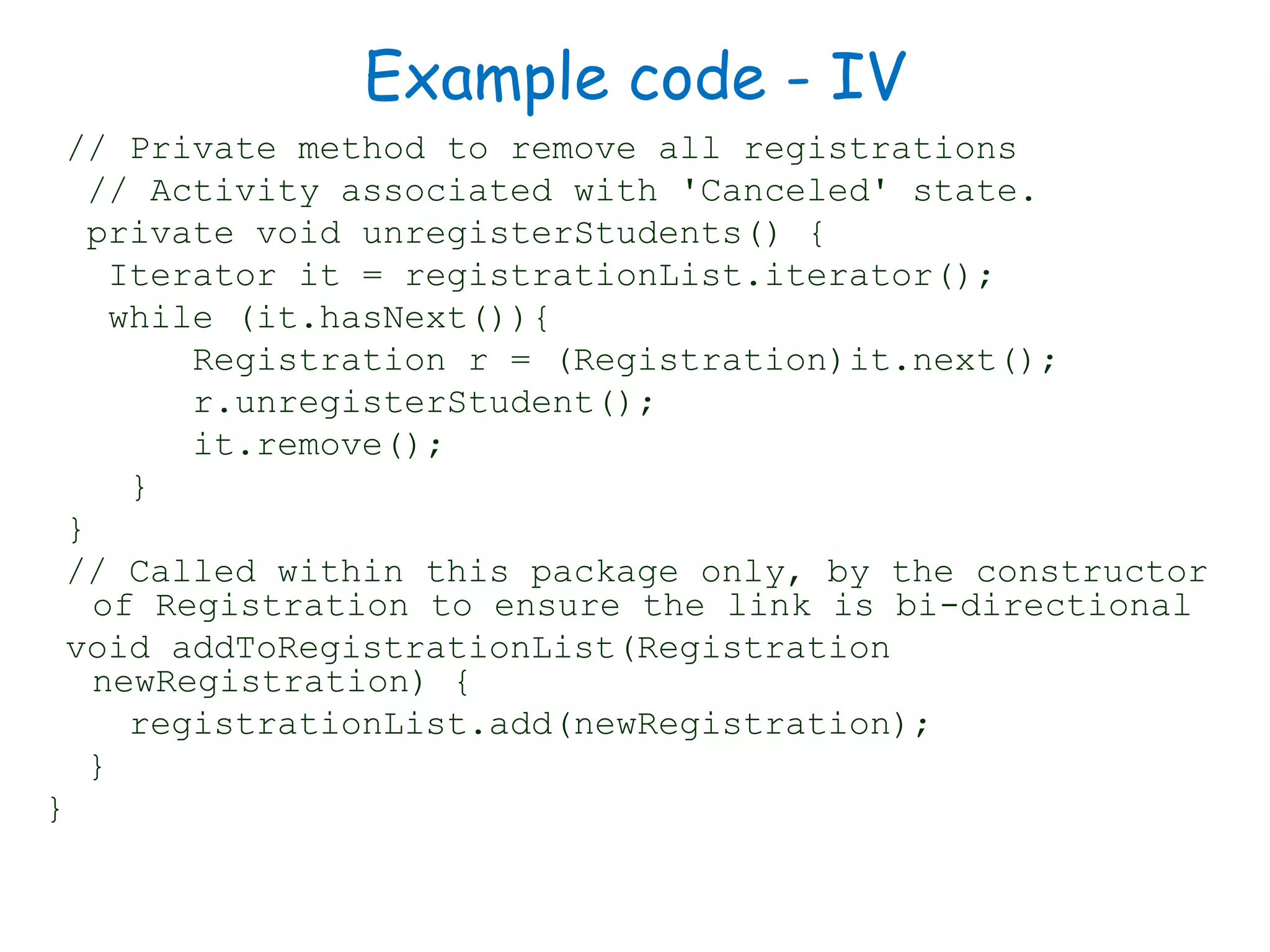 Example code - IV
// Private method to remove all registrations
// Activity associated with 'Canceled' state.
private void unregisterStudents() {
Iterator it = registrationList.iterator();
while (it.hasNext()){
Registration r = (Registration)it.next();
r.unregisterStudent();
it.remove();
}
}
// Called within this package only, by the constructor
of Registration to ensure the link is bi-directional
void addToRegistrationList(Registration
newRegistration) {
registrationList.add(newRegistration);
}
}
 