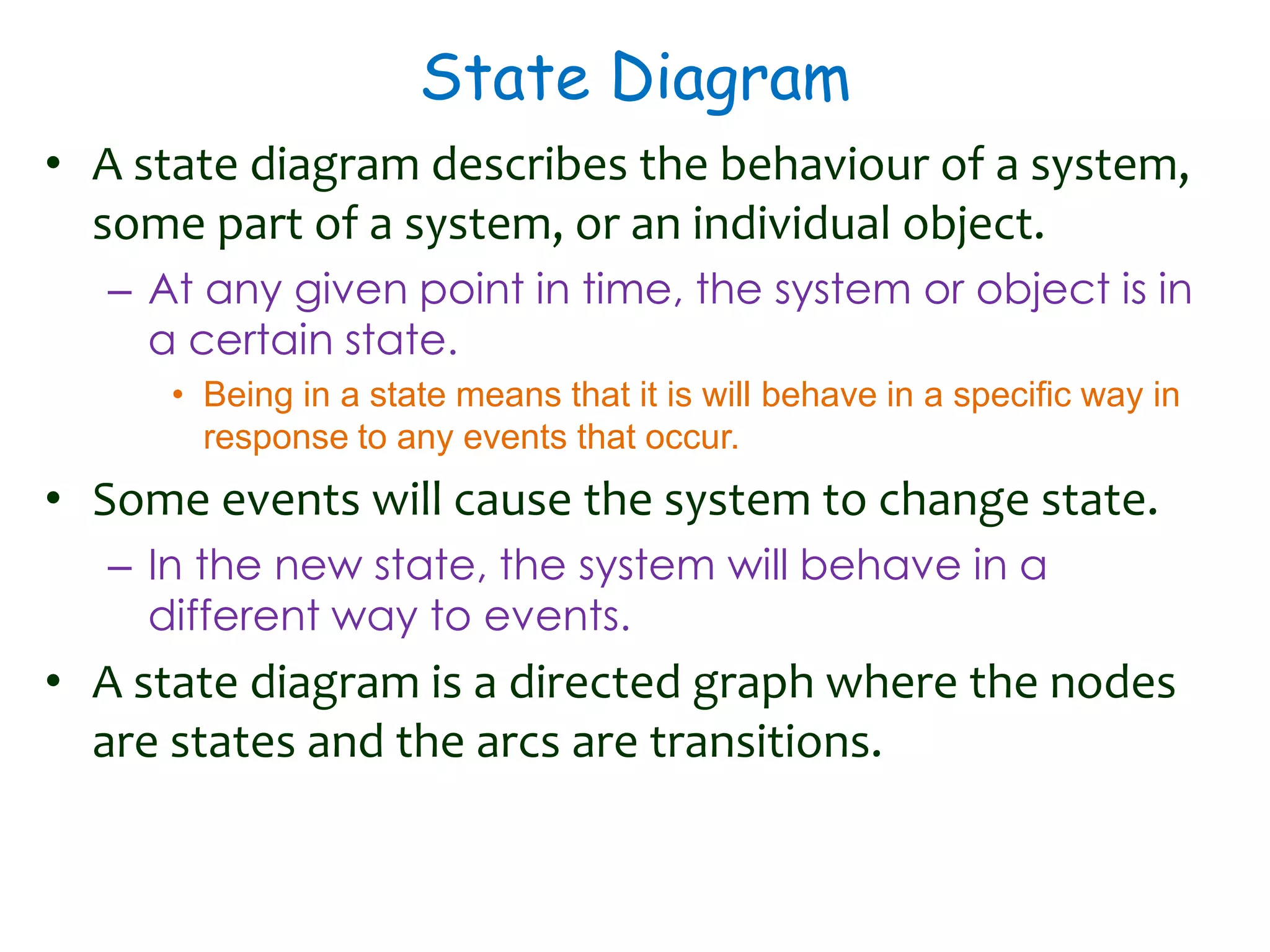 State Diagram
• A state diagram describes the behaviour of a system,
some part of a system, or an individual object.
– At any given point in time, the system or object is in
a certain state.
• Being in a state means that it is will behave in a specific way in
response to any events that occur.
• Some events will cause the system to change state.
– In the new state, the system will behave in a
different way to events.
• A state diagram is a directed graph where the nodes
are states and the arcs are transitions.
 