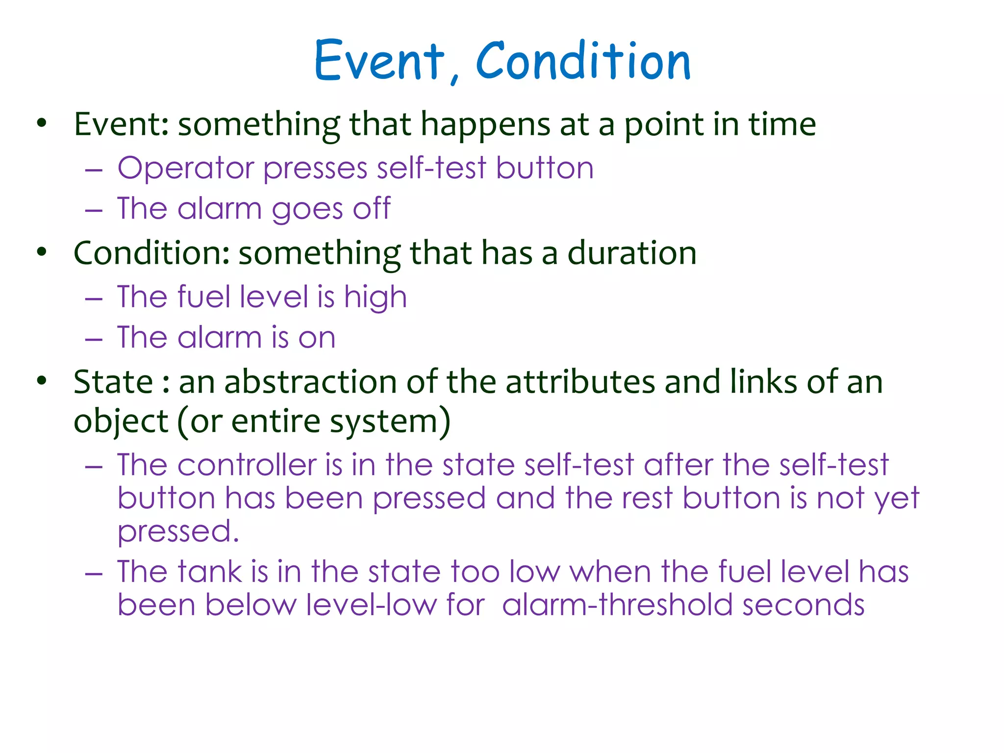 Event, Condition
• Event: something that happens at a point in time
– Operator presses self-test button
– The alarm goes off
• Condition: something that has a duration
– The fuel level is high
– The alarm is on
• State : an abstraction of the attributes and links of an
object (or entire system)
– The controller is in the state self-test after the self-test
button has been pressed and the rest button is not yet
pressed.
– The tank is in the state too low when the fuel level has
been below Ievel-low for alarm-threshold seconds
 