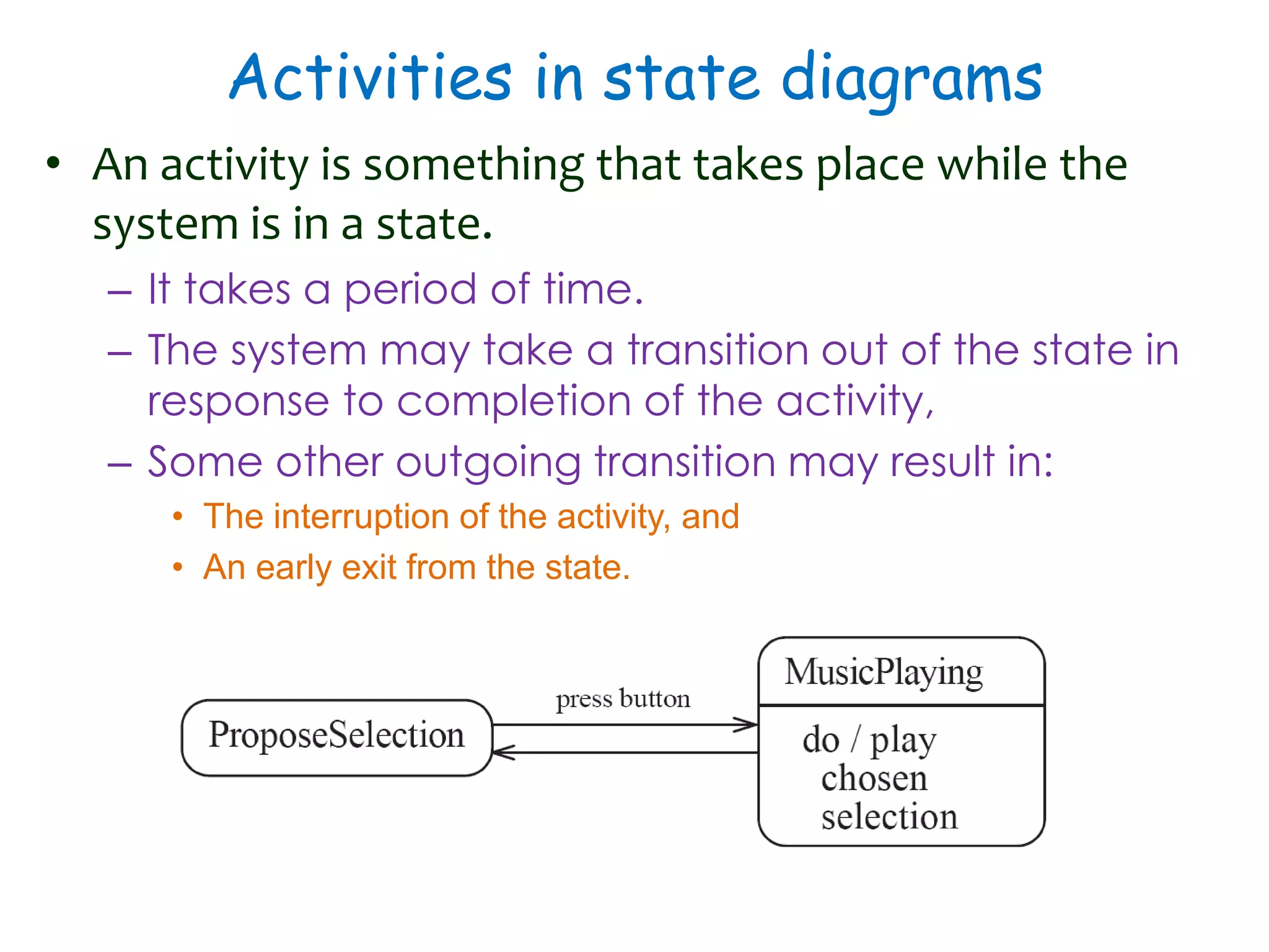 Activities in state diagrams
• An activity is something that takes place while the
system is in a state.
– It takes a period of time.
– The system may take a transition out of the state in
response to completion of the activity,
– Some other outgoing transition may result in:
• The interruption of the activity, and
• An early exit from the state.
 