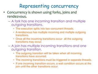 Representing concurrency
• Concurrency is shown using forks, joins and
rendezvous.
– A fork has one incoming transition and multiple
outgoing transitions.
• The execution splits into two concurrent threads.
• A rendezvous has multiple incoming and multiple outgoing
transitions.
• Once all the incoming transitions occur all the outgoing
transitions may occur.
– A join has multiple incoming transitions and one
outgoing transition.
• The outgoing transition will be taken when all incoming
transitions have occurred.
• The incoming transitions must be triggered in separate threads.
• If one incoming transition occurs, a wait condition occurs at the
join until the other transitions occur.
 