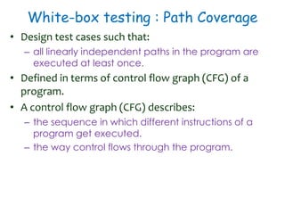White-box testing : Path Coverage
• Design test cases such that:
– all linearly independent paths in the program are
executed at least once.
• Defined in terms of control flow graph (CFG) of a
program.
• A control flow graph (CFG) describes:
– the sequence in which different instructions of a
program get executed.
– the way control flows through the program.
 
