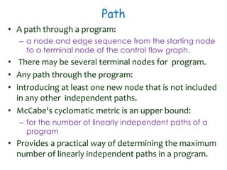 Path
• A path through a program:
– a node and edge sequence from the starting node
to a terminal node of the control flow graph.
• There may be several terminal nodes for program.
• Any path through the program:
• introducing at least one new node that is not included
in any other independent paths.
• McCabe's cyclomatic metric is an upper bound:
– for the number of linearly independent paths of a
program
• Provides a practical way of determining the maximum
number of linearly independent paths in a program.
 