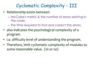 Cyclomatic Complexity - III
• Relationship exists between
– McCabe's metric & the number of errors existing in
the code,
– the time required to find and correct the errors.
• also indicates the psychological complexity of a
program.
• i.e. difficulty level of understanding the program.
• Therefore, limit cyclomatic complexity of modules to
some reasonable value. (10 or so)
 