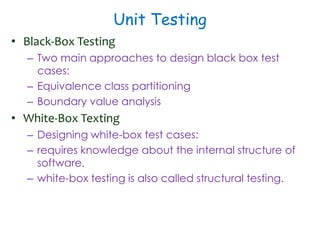 Unit Testing
• Black-Box Testing
– Two main approaches to design black box test
cases:
– Equivalence class partitioning
– Boundary value analysis
• White-Box Texting
– Designing white-box test cases:
– requires knowledge about the internal structure of
software.
– white-box testing is also called structural testing.
 