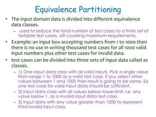 Equivalence Partitioning
• The input domain data is divided into different equivalence
data classes.
– used to reduce the total number of test cases to a finite set of
testable test cases, still covering maximum requirements.
• Example: an input box accepting numbers from 1 to 1000 then
there is no use in writing thousand test cases for all 1000 valid
input numbers plus other test cases for invalid data.
• test cases can be divided into three sets of input data called as
classes.
– 1) One input data class with all valid inputs. Pick a single value
from range 1 to 1000 as a valid test case. If you select other
values between 1 and 1000 then result is going to be same. So
one test case for valid input data should be sufficient.
– 2) Input data class with all values below lower limit. I.e. any
value below 1, as a invalid input data test case.
– 3) Input data with any value greater than 1000 to represent
third invalid input class.
 