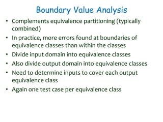 Boundary Value Analysis
• Complements equivalence partitioning (typically
combined)
• In practice, more errors found at boundaries of
equivalence classes than within the classes
• Divide input domain into equivalence classes
• Also divide output domain into equivalence classes
• Need to determine inputs to cover each output
equivalence class
• Again one test case per equivalence class
 