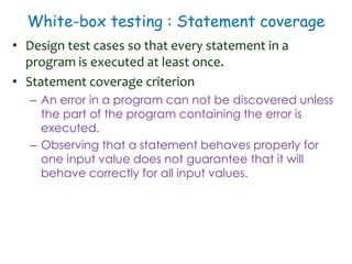 White-box testing : Statement coverage
• Design test cases so that every statement in a
program is executed at least once.
• Statement coverage criterion
– An error in a program can not be discovered unless
the part of the program containing the error is
executed.
– Observing that a statement behaves properly for
one input value does not guarantee that it will
behave correctly for all input values.
 