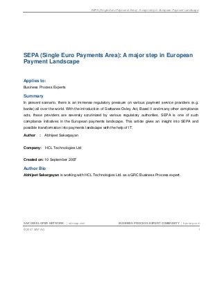 SEPA (Single Euro Payments Area): A major step in European Payment Landscape
SAP DEVELOPER NETWORK | sdn.sap.com BUSINESS PROCESS EXPERT COMMUNITY | bpx.sap.com
© 2007 SAP AG 1
SEPA (Single Euro Payments Area): A major step in European
Payment Landscape
Applies to:
Business Process Experts
Summary
In present scenario, there is an immense regulatory pressure on various payment service providers (e.g.
banks) all over the world. With the introduction of Sarbanes Oxley Act, Basel II and many other compliance
acts, these providers are severely scrutinized by various regulatory authorities. SEPA is one of such
compliance initiatives in the European payments landscape. This article gives an insight into SEPA and
possible transformation into payments landscape with the help of IT.
Author : Abhijeet Sakargayan
Company: HCL Technologies Ltd
Created on: 10 September 2007
Author Bio
Abhijeet Sakargayan is working with HCL Technologies Ltd. as a GRC Business Process expert.
 