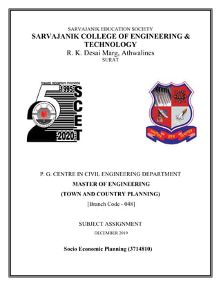 SARVAJANIK EDUCATION SOCIETY
SARVAJANIK COLLEGE OF ENGINEERING &
TECHNOLOGY
R. K. Desai Marg, Athwalines
SURAT
P. G. CENTRE IN CIVIL ENGINEERING DEPARTMENT
MASTER OF ENGINEERING
(TOWN AND COUNTRY PLANNING)
[Branch Code - 048]
SUBJECT ASSIGNMENT
DECEMBER 2019
Socio Economic Planning (3714810)
 