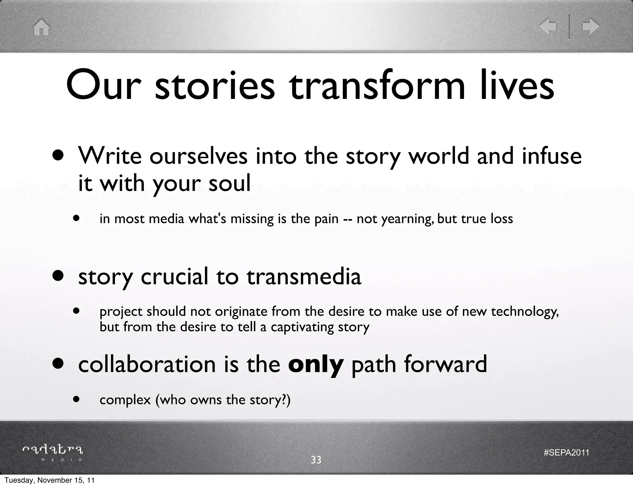 Our stories transform lives
            • Write ourselves into the story world and infuse
              it with your soul
                 •         in most media what's missing is the pain -- not yearning, but true loss



            • story crucial to transmedia
                 •         project should not originate from the desire to make use of new technology,
                           but from the desire to tell a captivating story


            • collaboration is the only path forward
                 •         complex (who owns the story?)


                                                                                                     #SEPA2011
                                                               33
Tuesday, November 15, 11
 
