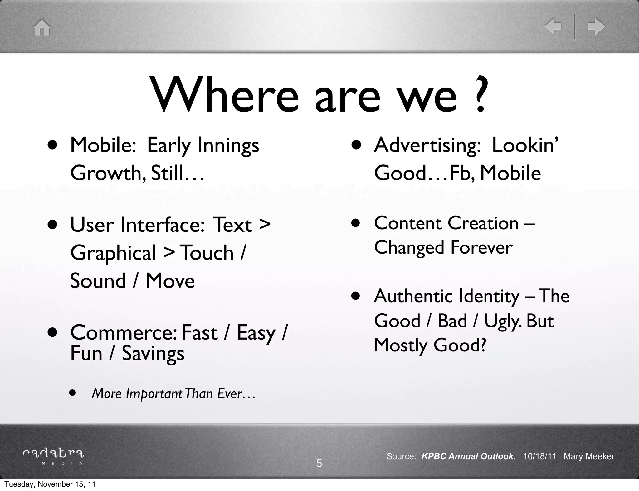 Where are we ?
          • Mobile: Early Innings                     • Advertising: Lookin’
                 Growth, Still…                           Good…Fb, Mobile

          • User Interface: Text >                    •   Content Creation –
                                                          Changed Forever
                 Graphical > Touch /
                 Sound / Move
                                                      •   Authentic Identity – The
                                                          Good / Bad / Ugly. But
          • Commerce: Fast / Easy /
            Fun / Savings                                 Mostly Good?

                •     More Important Than Ever…



                                                           Source: KPBC Annual Outlook, 10/18/11 Mary Meeker
                                                  5
Tuesday, November 15, 11
 
