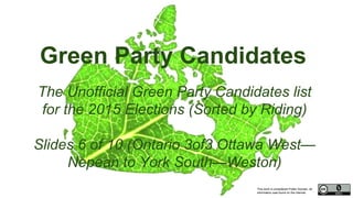 This work is considered Public Domain, all
information was found on the internet.
Green Party Candidates
The Unofficial Green Party Candidates list
for the 2015 Elections (Sorted by Riding)
Slides 6 of 10 (Ontario 3of3 Ottawa West—
Nepean to York South—Weston)
 