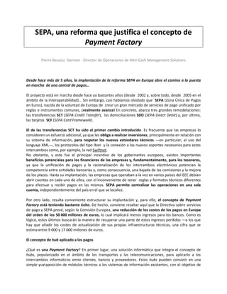 SEPA, una reforma que justifica el concepto de
                   Payment Factory

         Pierre Bouaziz Darmon - Director de Operaciones de Altin Cash Management Solutions



Desde hace más de 5 años, la implantación de la reforma SEPA en Europa abre el camino a la puesta
en marcha de una central de pagos…

El proyecto está en marcha desde hace ya bastantes años (desde 2002 y, sobre todo, desde 2005 en el
ámbito de la interoperabilidad)... Sin embargo, casi habíamos olvidado que SEPA (Zona Única de Pagos
en Euros), nacida de la voluntad de Europa de crear un gran mercado de servicios de pago unificado por
reglas e instrumentos comunes, ¡realmente avanza! En concreto, abarca tres grandes remodelaciones:
las transferencias SCT (SEPA Credit Transfer), las domiciliaciones SDD (SEPA Direct Debit) y, por último,
las tarjetas SCF (SEPA Card Framework).

El de las transferencias SCT ha sido el primer cambio introducido. Es frecuente que las empresas lo
consideren un esfuerzo adicional, ya que les obliga a realizar inversiones, principalmente en relación con
su sistema de información, para respetar los nuevos estándares técnicos ―en particular, el uso del
lenguaje XML―, los protocolos del tipo Iban y la conexión a los nuevos soportes necesarios para estos
intercambios como, por ejemplo, la red Swiftnet.
No obstante, y este fue el principal incentivo de los gobernantes europeos, existen importantes
beneficios potenciales para los financieros de las empresas y, fundamentalmente, para los tesoreros,
ya que la unificación de pagos y la racionalización de los intercambios electrónicos potencian la
competencia entre entidades bancarias y, como consecuencia, una bajada de las comisiones y la mejora
de los plazos. Hasta su implantación, las empresas que operaban a la vez en varios países del EEE debían
abrir cuentas en cada uno de ellos, con el inconveniente de tener reglas y formatos técnicos diferentes
para efectuar y recibir pagos en las mismas. SEPA permite centralizar las operaciones en una sola
cuenta, independientemente del país en el que se localice.

Por otro lado, resulta conveniente estructurar su implantación y, para ello, el concepto de Payment
Factory está teniendo bastante éxito. De hecho, conviene resaltar aquí que la Directiva sobre servicios
de pago y SEPA prevé, según la Comisión Europea, una reducción de los costes de los pagos en Europa
del orden de los 50 000 millones de euros, lo cual implicará menos ingresos para los bancos. Como es
lógico, estos últimos buscarán la manera de recuperar una parte de estos ingresos perdidos ―a los que
hay que añadir los costes de actualización de sus propias infraestructuras técnicas, una cifra que se
estima entre 9 000 y 17 000 millones de euros.

El concepto de hub aplicado a los pagos

¿Qué es una Payment Factory? En primer lugar, una solución informática que integra el concepto de
hubs, popularizado en el ámbito de los transportes y las telecomunicaciones, para aplicarlo a los
intercambios informáticos entre clientes, bancos y proveedores. Estos hubs pueden consistir en una
simple yuxtaposición de módulos técnicos a los sistemas de información existentes, con el objetivo de
 