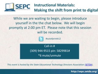Instructional Materials:
                           Making the shift from print to digital
    While we are waiting to begin, please introduce
     yourself in the the chat below. We will begin
 promptly at 2:00 pm ET. Please note that this session
                    will be recorded.
                                      #outofprintk12


                                 Call-in #
                       (309) 944-9515 pin: 5829981#
                             *6 mute/unmute

This event is hosted by the State Educational Technology Directors Association (SETDA).
 