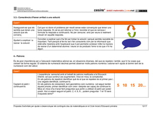 Proposta d’activitats per ajudar a desenvolupar els continguts clau de matemàtiques en el Cicle Inicial d’Educació primària 12/17
3.3.- Consciència d’haver arribat a una solució
Com?
Assegurant-se que els
sembla que tenen una
solució que els
convenç
Cal que no donin el problema per resolt sense estar convençuts que tenen una
bona resposta. Si cal es pot retornar a l’inici, recordar el que es cercava i
formular la resposta a continuació. No per censurar, sinó per veure si realment
creuen en aquella resposta.
Ajudant a explicar i a
raonar la solució
Convidar a explicar què s’ha fet per trobar la solució i perquè sembla raonable és
important. Tant perquè al fer-ho se’n fan conscients com per la informació que
obté el/la mestre/a amb l’explicació que li pot permetre conèixer millor la manera
de raonar d’un determinat alumne i veure on es produeix l’error si és que n’hi ha
algun.
4.- Patrons
És de gran importància per a l’educació matemàtica adonar-se, en situacions diverses, del que es repeteix i també, que hi ha coses que
creixen de forma regular. El sistema de numeració decimal permet observar molts patrons numèrics i adonar-se’n ajuda al domini tant de la
numeració com del càlcul.
Com?
Captant el patró i
continuant-lo
L’experiència sensorial amb el treball de patrons realitzada a la Educació
Infantil, cal que continuï ara augmentant, mica en mica, la complexitat.
En els patrons de repetició identificar què és el que es repeteix és el primer pas i,
una vegada identificat, continuar-lo.
En els patrons de creixement, tant geomètrics com numèrics cal seguir també
aquest procés: primer identificar com creix i després ser capaç de continuar-lo.
Mica en mica s’ha d’anar fent preguntes que portin a utilitzar el patró per poder
predir. Així si estem seguint el patró: 2, 4, 6, 8... podem preguntar: “I el 15 serà
d’aquesta sèrie?”
5 10 15 20...
 