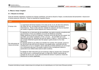 Proposta d’activitats per ajudar a desenvolupar els continguts clau de matemàtiques en el Cicle Inicial d’Educació primària 15/17
6.- Mesura: temps i longitud
6.1.- Situació en el temps
Entre les diverses magnituds, la situació en el temps contribueix, junt amb la situació a l’espai, a la estructuració del pensament. I situar-se en
el temps passa per mesurar-lo. D’aquí la importància d’aquesta mesura.
Com?
El temps cíclic
La organització del temps basada en els cicles (el dia i la nit, els dies de la setmana,
els mesos de l’any, les estacions) requereixen d’un treball rutinari que porti a
interioritzar-ho. Posar la data cada dia i treballar les estacions de l’any és important
per acabar d’organitzar aquest aspecte de la mesura del temps.
18
Els instruments de
mesura del temps
El calendari és un instrument ple de possibilitats, que ajuda a prendre consciència del
pas del temps a l’hora que estableix uns punts de referència compartits.
Ratllar diàriament el dia en el calendari i comentar sovint els dies que han passat i els
que falten, per acabar la setmana, el mes, o el curs..., els que falten per a una
determinada data, etc. Identificar els que són dilluns, o dijous, o cap de setmana... o
per comptar diàriament quants dies han passat i quants encara no d’un mes
determinat.
El calendari també es pot utilitzar per treballar els nombres. Per exemple, posant en
lloc del full del mes amb tots els nombres, una graella buida i cartronets amb els
nombres fins a 31 en un recipient, cercar cada dia el nombre pertinent, és a dir el que
ve a continuació dels que hi ha posats i posar-lo al lloc corresponent ofereix la
oportunitat d’una reflexió diària sobre la sèrie numèrica.
El rellotge és l’altre instrument que cal començar a llegir en aquest cicle. Començant
per l’hora en punt, a continuació pel quart i la mitja hora. Ofereix l’oportunitat de
comptar de cinc en cinc i la de veure la divisió del cercle en 4 parts tot, iniciant les
fraccions en un entorn significatiu.
12
 
