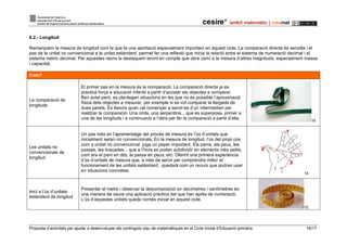 Proposta d’activitats per ajudar a desenvolupar els continguts clau de matemàtiques en el Cicle Inicial d’Educació primària 16/17
6.2.- Longitud
Remarquem la mesura de longitud com la que fa una aportació especialment important en aquest cicle. La comparació directa és senzilla i el
pas de la unitat no convencional a la unitat estàndard, permet fer una reflexió que inicia la relació entre el sistema de numeració decimal i el
sistema mètric decimal. Per aquestes raons la destaquem tenint en compte que obre camí a la mesura d’altres magnituds, especialment massa
i capacitat.
Com?
La comparació de
longituds
El primer pas en la mesura és la comparació. La comparació directa ja es
practica força a educació infantil a partir d’acostar els objectes a comparar.
Ben aviat però, es plantegen situacions en les que no és possible l’aproximació
física dels objectes a mesurar, per exemple si es vol comparar la llargada de
dues parets. És llavors quan cal començar a servir-se d’un intermediari per
realitzar la comparació. Una cinta, una serpentina... que es superposa, primer a
una de les longituds i a continuació a l’altra per fer la comparació a partir d’ella.
16
Les unitats no
convencionals de
longitud
Un pas més en l’aprenentatge del procés de mesura és l’ús d’unitats que
inicialment seran no convencionals. En la mesura de longitud, l’ús del propi cos
com a unitat no convencional juga un paper important. Els pams, els peus, les
passes, les braçades... que a l’hora es poden subdividir en elements més petits,
com ara el pam en dits, la passa en peus, etc. Oferint una primera experiència
d’ús d’unitats de mesura que, a més de servir per comprendre millor el
funcionament de les unitats estàndard, quedarà com un recurs que podran usar
en situacions concretes.
14
Inici a l’ús d’unitats
estàndard de longitud
Presentar el metre i observar la descomposició en decímetres i centímetres és
una manera de veure una aplicació pràctica del que han après de numeració.
L’ús d’aquestes unitats queda només iniciat en aquest cicle.
15
 