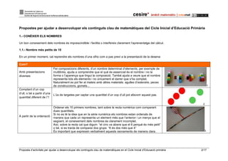 Proposta d’activitats per ajudar a desenvolupar els continguts clau de matemàtiques en el Cicle Inicial d’Educació primària 2/17
Propostes per ajudar a desenvolupar els continguts clau de matemàtiques del Cicle Inicial d’Educació Primària
1.- CONÈIXER ELS NOMBRES
Un bon coneixement dels nombres és imprescindible i facilita o interfereix clarament l’aprenentatge del càlcul.
1.1.- Nombre més petits de 10
En un primer moment, cal reprendre els nombres d’una xifra com a pas previ a la presentació de la desena
Com?
Amb presentacions
diverses
Fer composicions diferents, d’un nombre determinat d’elements, per exemple de
multilinks, ajuda a comprendre que el què és essencial és el nombre i no la
forma o l’aparença que tingui la composició. També ajuda a veure que el nombre
representa tots els elements i no únicament el darrer que s’ha comptat.
Naturalment es pot fer el mateix amb altres materials: agulles d’estendre, peces
de construccions, gomets... 1
Comptant d’un cop
d’ull, o bé a partir d’una
quantitat diferent de l’1
L’ús de targetes per captar una quantitat d’un cop d’ull pot afavorir aquest pas.
2
A partir de la ordenació
Ordenar els 10 primers nombres, tant sobre la recta numèrica com comparant
dues quantitats.
Si no es té la idea que en la sèrie numèrica els nombres estan ordenats de
manera que cada un representa un element més que l’anterior i un menys que el
següent, el coneixement dels nombres és clarament incomplet.
Així, sobre la recta cal que diguin: “el cinc va abans que el 6 perquè és més petit”
o bé, si es tracta de comparar dos grups “6 és dos més que 4”
És important que expressin verbalment aquests raonaments de manera clara. 3
 