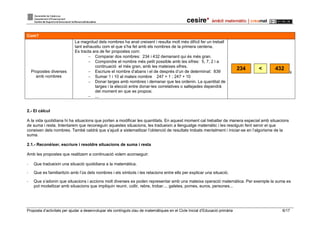 Proposta d’activitats per ajudar a desenvolupar els continguts clau de matemàtiques en el Cicle Inicial d’Educació primària 6/17
Com?
Propostes diverses
amb nombres
La magnitud dels nombres ha anat creixent i resulta molt més difícil fer un treball
tant exhaustiu com el que s’ha fet amb els nombres de la primera centena.
Es tracta ara de fer propostes com:
 Comparar dos nombres: 234 i 432 demanant qui és més gran.
 Compondre el nombre més petit possible amb les xifres: 5, 7, 2 i a
continuació el més gran, amb les mateixes xifres.
 Escriure el nombre d’abans i el de després d’un de determinat: 839
 Sumar 1 i 10 al mateix nombre 247 + 1 ; 247 + 10
 Donar targes amb nombres i demanar que les ordenin. La quantitat de
targes i la elecció entre donar-les correlatives o saltejades dependrà
del moment en que es proposi.
 ...
234 < 432
9
2.- El càlcul
A la vida quotidiana hi ha situacions que porten a modificar les quantitats. En aquest moment cal treballar de manera especial amb situacions
de suma i resta. Intentarem que reconeguin aquestes situacions, les tradueixin a llenguatge matemàtic i les resolguin fent servir el que
coneixen dels nombres. També caldrà que s’ajudi a sistematitzar l’obtenció de resultats trobats mentalment i iniciar-se en l’algorisme de la
suma.
2.1.- Reconèixer, escriure i resoldre situacions de suma i resta
Amb les propostes que realitzem a continuació volem aconseguir:
- Que tradueixin una situació quotidiana a la matemàtica.
- Que es familiaritzin amb l’ús dels nombres i els símbols i les relacions entre ells per explicar una situació.
- Que s’adonin que situacions i accions molt diverses es poden representar amb una mateixa operació matemàtica. Per exemple la suma es
pot modelitzar amb situacions que impliquin reunir, collir, rebre, trobar.... galetes, pomes, euros, persones...
 