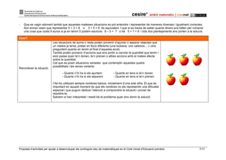 Proposta d’activitats per ajudar a desenvolupar els continguts clau de matemàtiques en el Cicle Inicial d’Educació primària 7/17
- Que es vagin adonant també que aquestes mateixes situacions es pot entendre i representar de maneres diverses i igualment correctes.
Així aniran veien que representar 5 + 3 = 8 o 3 + 5 = 8 és equivalent. I que si es tracta de saber quants diners ens falten per comprar
una cosa que costa 9 euros si ja en tenim 5 podem escriure: 9 – 5 = ? o bé 5 + ? = 9 i tots dos plantejaments ens porten a la solució.
Com?
Reconèixer la situació.
Les situacions de suma o resta poden provenir d’ajuntar o separar objectes que
un mateix ja tenia, potser en llocs diferents (una butxaca, uns calaixos... ) i ens
preguntem quants en tenim al final d’aquesta acció.
També poden provenir d’accions que ens portin a canviar la quantitat que tenim i
això passa quan te’n donen, te’n prenen o altres accions amb el mateix efecte
sobre la quantitat.
Cal que es posin situacions variades que contemplin aquestes quatre
possibilitats i les seves variants:
- Quants n’hi ha si els ajuntem - Quants en tens si te’n donen
- Quants n’hi ha si els separem - Quants en tens si te’n prenen
I fer-ho utilitzant sempre nombres baixos, inicialment d’una sola xifra. El que és
important en aquest moment és que els nombres no els representin una dificultat
especial i que puguin dedicar l’atenció a comprendre la situació i provar de
resoldre-la.
Sabrem si han interpretat i resolt bé el problema quan ens donin la solució.
 