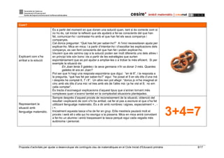 Proposta d’activitats per ajudar a desenvolupar els continguts clau de matemàtiques en el Cicle Inicial d’Educació primària 8/17
Com?
Explicant com s’ha
arribat a la solució
És a partir del moment en que donen una solució quan, tant si és correcte com si
no ho és, cal iniciar la reflexió que els ajudarà a fer-se conscients del que han
fet, comunicar-ho i contrastar-ho amb el que han fet els seus companys i
companyes.
Cal doncs preguntar: “Què has fet per saber-ho?” A l’inici necessitaran ajuda per
explicar-ho. Mica en mica, i a partir d’intentar-ho i d’escoltar les explicacions dels
companys, es van fent conscients del que han fet i poden explicar-ho.
Veurem que els camins cap a la solució poden ser molt diferents uns dels altres i
en principi tots són bons i és a partir de les estratègies que surten
espontàniament que es pot ajudar a ampliar-les o a trobar la més eficient. Si per
exemple la situació és:
En Joan tenia 5 galetes i la seva germana n’hi va donar 3 més. Quantes
galetes té ara en Joan?
Pot ser que hi hagi una resposta espontània que digui: “en té 8”, i la resposta a
la pregunta, “què has fet per saber-ho?” sigui: “he posat el 5 en els dits d’una mà
i després he comptat 6, 7 i 8”. Un altre nen pot afegir: “doncs jo m’he imaginat el
cinc amb els dits d’una mà i el tres amb els de l’altre mà i ja he vist el 8; no em
calia comptar”.
És tracta d’aconseguir explicacions d’aquest tipus que s’aniran tornant més
complexes quan s’avanci també en la complexitat situacions plantejades.
Representant la
situació amb
llenguatge matemàtic.
Sempre després d’aquest procés de reconeixement de la situació, obtenció del
resultat i explicació de com s’hi ha arribat, cal fer el pas a escriure el que s’ha fet
utilitzant llenguatge matemàtic. És a dir amb nombres i signes, especialment + , -
i =.
Inicialment aquesta tasca s’ha de fer en grup. El/la mestre/a pautarà molt el
procés i serà ell o ella qui ho escrigui a la pissarra. Mica en mica anirà convidant
a fer-ho un alumne i anirà traspassant la tasca perquè sigui cada vegada més
autònoma i personal.
3+4=7
 