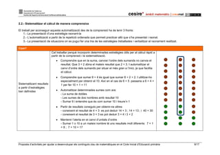 Proposta d’activitats per ajudar a desenvolupar els continguts clau de matemàtiques en el Cicle Inicial d’Educació primària 9/17
2.2.- Sistematitzar el càlcul de manera comprensiva
El treball per aconseguir aquesta automatització des de la comprensió ha de tenir 3 fronts:
1.- La presentació d’una estratègia raonant-la
2.- L’automatització a partir de la repetició ordenada que permeti practicar allò que s’ha presentat i raonat.
3.- La presentació de situacions on es pugui fer una tria de les estratègies treballades i verbalitzar el raonament realitzat.
Com?
Sistematitzant resultats
a partir d’estratègies
ben definides
Cal treballar perquè incorporin determinades estratègies útils per al càlcul ràpid a
partir de la comprensió i la sistematització.
 Comprendre que en la suma, canviar l’ordre dels sumands no canvia el
resultat. Que 3 + 2 dóna el mateix resultat que 2 + 3. I automatitzar el
canvi d’ordre dels sumands per situar el més gran a l’inici, ja que facilita
el càlcul.
 Comprendre que sumar 8 + 4 és igual que sumar 8 + 2 + 2. I utilitzar-ho
especialment per obtenir el 10. Així en el cas de 6 + 5 passaria a 6 + 4 +
1 per fer 10 + 1 = 11
 Automatitzar determinades sumes com ara:
- La suma de dobles
- Les sumes de dos nombres amb resultat 10
- Sumar 9 i entendre que és com sumar 10 i treure’n 1
 Partir de resultats coneguts per obtenir-ne altres
- coneixent el resultat de 4 + 3 es pot deduir 14 + 3 ; 14 + 13 ; i 40 + 30
- coneixent el resultat de 3 + 3 es pot deduir 3 + 4 i 3 + 2
 Mantenir l’alerta en el canvi d’unitats d’ordre
- Sumar 1 o 10 a un mateix nombre té uns resultats molt diferents: 7 + 1
= 8 ; 7 + 10 = 17
 