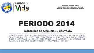 PERIODO 2014
CONSOLIDADO DE LA LIQUIDACION TECNICA - FINANCIERA DE LA OBRA
"AMPLIACION DEL SISTEMA ELECTRICO RURAL DE LAS LOCALIDADES
ENTRE HASWALD Y BELLA ESPERANZA - CHATARRA - DISTRITOS DE
PALCAZU Y CIUDAD CONSTITUCION - OXAPAMPA - PASCO"
GOBIERNO REGIONAL PASCO
UNIDAD EJECUTORA PASCO SELVA CENTRAL
Oficina de Supervisión y Liquidación de Proyectos
MODALIDAD DE EJECUCION : CONTRATA
 
