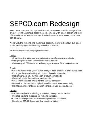 SEPCO.com Redesign
SEPCOUSA.com was last updated around 2001-2002. I was in charge of the
project for the Marketing department to come up with a new design and look
of the website, as well as transfer the site form SEPCOUSA.com to the new
SEPCO.com.
Along with the website, the marketing department worked on launching new
social media pages and building an online presence.
My involvement with the project included:
Design
•	 Organizing the structure and categorization of company products
•	 Designing the overall layout of the new site with
•	 Cataloging all SEO tactics used on pages, images, files, navigation, etc.
Create
•	 Creating ‘Write-Ups’ (Brief summaries) of each product in the 5 categories
•	 Photographing and editing all photos of products on site
•	 Designing ‘Data Sheets’ for each product on website
•	 Create all photo illustrations used on site
•	 Create new branded image for the SEPCO company
•	 Network social media through site and increase interconnectivity
•	 Maintaining relevant content with consistent updates and posts
Review
•	 Implemented new marketing strategies through social media
•	 Initiated tracking measure for website statistics
•	 Continuously updated information of products, brochures
•	 Monitored SEPCO document download statistics

 