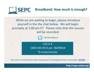 Broadband:	
  How	
  much	
  is	
  enough?	
  
                                                                                 	
  
     While	
  we	
  are	
  wai@ng	
  to	
  begin,	
  please	
  introduce	
  
      yourself	
  in	
  the	
  the	
  chat	
  below.	
  	
  We	
  will	
  begin	
  
  promptly	
  at	
  2:00	
  pm	
  ET.	
  	
  Please	
  note	
  that	
  this	
  session	
  
                             will	
  be	
  recorded.	
  
                                                      #k12broadband	
  


                                                   Call-­‐in	
  #	
  
                               	
  (309)	
  944-­‐9515	
  pin:	
  5829981#	
  
                                            *6	
  mute/unmute	
  
                                                              	
  
This	
  event	
  is	
  hosted	
  by	
  the	
  State	
  Educa3onal	
  Technology	
  Directors	
  Associa3on	
  (SETDA).	
  
                                                              	
  
 