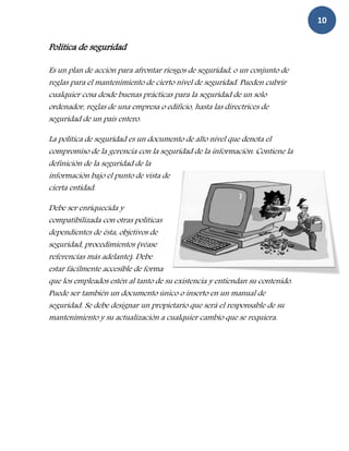 10

Política de seguridad

Es un plan de acción para afrontar riesgos de seguridad, o un conjunto de
reglas para el mantenimiento de cierto nivel de seguridad. Pueden cubrir
cualquier cosa desde buenas prácticas para la seguridad de un solo
ordenador, reglas de una empresa o edificio, hasta las directrices de
seguridad de un país entero.

La política de seguridad es un documento de alto nivel que denota el
compromiso de la gerencia con la seguridad de la información. Contiene la
definición de la seguridad de la
información bajo el punto de vista de
cierta entidad.

Debe ser enriquecida y
compatibilizada con otras políticas
dependientes de ésta, objetivos de
seguridad, procedimientos (véase
referencias más adelante). Debe
estar fácilmente accesible de forma
que los empleados estén al tanto de su existencia y entiendan su contenido.
Puede ser también un documento único o inserto en un manual de
seguridad. Se debe designar un propietario que será el responsable de su
mantenimiento y su actualización a cualquier cambio que se requiera.
 
