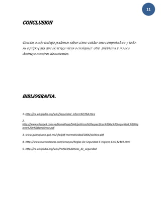 11


CONCLUSION


Gracias a este trabajo podemos saber cómo cuidar una computadora y todo
su equipo para que no tenga virus o cualquier otro problema y no nos
destruya nuestros documentos.




BIBLIOGRAFIA.


1.-http://es.wikipedia.org/wiki/Seguridad_inform%C3%A1tica

2.
http://www.ehcopek.com.ve/HomePage/SHA/politicas%20especificas%20de%20seguridad,%20hig
iene%20y%20ambiente.pdf

3.-www.guanajuato.gob.mx/sfa/pdf-mormatividad/2006/politica.pdf

4.-http://www.buenastareas.com/ensayos/Reglas-De-Seguridad-E-Higiene-En/132449.html

5.-http://es.wikipedia.org/wiki/Pol%C3%ADticas_de_seguridad
 