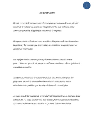 2

                              INTRODUCCION



En este proyecto le mostraremos el cómo proteger un área de computo por
medio de la política de seguridad e higiene que ha sido definida como
dirección general y dirigida por sectores de la empresa.



El representante deberá informar a la dirección general de funcionamiento,
la política y las normas que desprendan su condición de empleo pues es
obligación respetarlas.



Los equipos tanto como maquinas y herramientas se les colocara la
protección correspondiente ya que se utilizaran conforme a los requisitos de
seguridad respectiva.



También es presentada la política la cual es uno de sus conceptos del
programa estatal de desarrollo informático el cual consiste en un
establecimiento jurídico que impulse el desarrollo tecnológico.



Al igual una de las normas de seguridad más importante es la limpieza física
interior del PC, cuyo interior está más aislado pues sus conectores tienden a
oxidarse o a disminuir su conectividad por sus factores mecánicos.
 