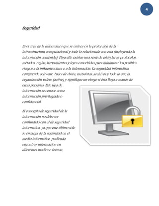 4



Seguridad



Es el área de la informática que se enfoca en la protección de la
infraestructura computacional y todo lo relacionado con esta (incluyendo la
información contenida). Para ello existen una serie de estándares, protocolos,
métodos, reglas, herramientas y leyes concebidas para minimizar los posibles
riesgos a la infraestructura o a la información. La seguridad informática
comprende software, bases de datos, metadatos, archivos y todo lo que la
organización valore (activo) y signifique un riesgo si ésta llega a manos de
otras personas. Este tipo de
información se conoce como
información privilegiada o
confidencial.

El concepto de seguridad de la
información no debe ser
confundido con el de seguridad
informática, ya que este último sólo
se encarga de la seguridad en el
medio informático, pudiendo
encontrar información en
diferentes medios o formas.
 
