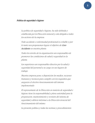 5




Politica de seguridad e higiene



     La política de seguridad e higiene, ha sido definida y
     establecida por la Dirección General y está dirigida a todos
     los sectores de la empresa.
     Todo accidente o enfermedad profesional es evitable y por
     lo tanto nos proponemos lograr el objetivo de Cero
     Accidente en nuestra planta.
     Todos los niveles de la organización son responsables de
     promover las condiciones de salud y seguridad en la
     planta.
     Los superiores son responsables directos por la salud y
     seguridad del personal a su cargo en sus lugares de
     trabajo.
     Nuestra empresa pone a disposición los medios, recursos
     humanos y técnicos para cumplir con los requisitos que
     aseguren el efectivo funcionamiento del sistema
     implementado.
     El representante de la Dirección en materia de seguridad e
     higiene tiene la responsabilidad y plena autoridad para la
     preparación, mantenimiento y revisión del sistema de
     seguridad y deberá informar a la Dirección General del
     funcionamiento del mismo.
     La presente política y todas las normas y procedimientos
 