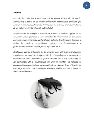 8

Política

Uno de los principales preceptos del Programa Estatal de Desarrollo
Informático, consiste en el establecimiento de disposiciones jurídicas que
normen e impulsen el desarrollo tecnológico en el Estado ante el paradigma
de un Gobierno Digital eficiente y de calidad.

Paralelamente, los trabajos y avances en materia de la firma digital, hacen
necesario tomar previsiones que permitan la consecución de un nuevo
escenario socio-económico-cultural, que rediseñe la interacción humana y
mejore los servicios de gobierno, contando con la intervención y
participación de los servidores públicos y ciudadanos.

Finalmente, con la aplicación de los criterios aquí estipulados se pretende
transformar la manera de operar de las Dependencias y entidades de
Gobierno del Estado mediante el aprovechamiento del potencial que ofrecen
las Tecnologías de la Información con que se cuentan, en materia de
conservación el conocimiento y promoción de servicios en línea al interior de
cada Dependencia, consolidando con ello la inversión realizada a la red de
estatal de informática.
 