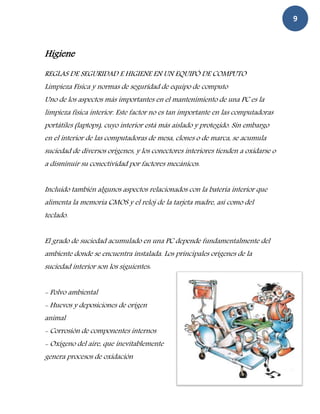 9



Higiene
REGLAS DE SEGURIDAD E HIGIENE EN UN EQUIPÓ DE COMPUTO
Limpieza Física y normas de seguridad de equipo de computo
Uno de los aspectos más importantes en el mantenimiento de una PC es la
limpieza física interior. Este factor no es tan importante en las computadoras
portátiles (laptops), cuyo interior está más aislado y protegido. Sin embargo
en el interior de las computadoras de mesa, clones o de marca, se acumula
suciedad de diversos orígenes, y los conectores interiores tienden a oxidarse o
a disminuir su conectividad por factores mecánicos.


Incluido también algunos aspectos relacionados con la batería interior que
alimenta la memoria CMOS y el reloj de la tarjeta madre, así como del
teclado.


El grado de suciedad acumulado en una PC depende fundamentalmente del
ambiente donde se encuentra instalada. Los principales orígenes de la
suciedad interior son los siguientes:


- Polvo ambiental
- Huevos y deposiciones de origen
animal
- Corrosión de componentes internos
- Oxígeno del aire, que inevitablemente
genera procesos de oxidación
 