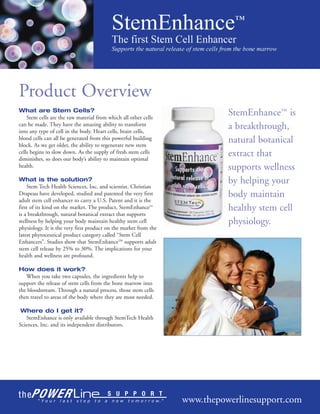 Product Overview
What are Stem Cells?
    Stem cells are the raw material from which all other cells
                                                                            StemEnhance™ is
can be made. They have the amazing ability to transform
into any type of cell in the body. Heart cells, brain cells,
                                                                            a breakthrough,
blood cells can all be generated from this powerful building
block. As we get older, the ability to regenerate new stem
                                                                            natural botanical
cells begins to slow down. As the supply of fresh stem cells
diminishes, so does our body’s ability to maintain optimal
                                                                            extract that
health.                                                                     supports wellness
What is the solution?                                                       by helping your
    Stem Tech Health Sciences, Inc. and scientist, Christian
Drapeau have developed, studied and patented the very first                 body maintain
adult stem cell enhancer to carry a U.S. Patent and it is the
first of its kind on the market. The product, StemEnhance™                  healthy stem cell
is a breakthrough, natural botanical extract that supports
wellness by helping your body maintain healthy stem cell                    physiology.
physiology. It is the very first product on the market from the
latest phytoceutical product category called “Stem Cell
Enhancers”. Studies show that StemEnhance™ supports adult
stem cell release by 25% to 30%. The implications for your
health and wellness are profound.

How does it work?
   When you take two capsules, the ingredients help to
support the release of stem cells from the bone marrow into
the bloodstream. Through a natural process, those stem cells
then travel to areas of the body where they are most needed.

 Where do I get it?
   StemEnhance is only available through StemTech Health
Sciences, Inc. and its independent distributors.




                                                                  www.thepowerlinesupport.com
 