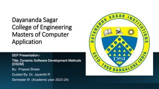Dayananda Sagar
College of Engineering
Masters of Computer
Application
SEP Presentation:-
Title: Dynamic Software Development Methods
(DSDM)
By: Prajwal Shelar
Guided By: Dr. Jayanthi R
Semester III (Academic year 2023-24)
 
