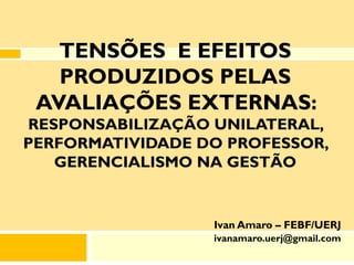 TENSÕES E EFEITOS
   PRODUZIDOS PELAS
 AVALIAÇÕES EXTERNAS:
RESPONSABILIZAÇÃO UNILATERAL,
PERFORMATIVIDADE DO PROFESSOR,
   GERENCIALISMO NA GESTÃO


                  Ivan Amaro – FEBF/UERJ
                  ivanamaro.uerj@gmail.com
 