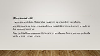 3:Moselana wa Lediri
• Moselana wa lediri o hlokomelwa magareng ga (modu)le(a) ya mafelelo.
Mohlala:monna o a lema> monna o lemela mosadi tšhemo.mo lefokong le ,sediri se
dira legatong lasedirwa.
Gape go tliša tlhalošo yengwe. Go lema le go lemela go a fapana gomme go tswala
lentšu le lefsa . Lema >Lemela.
 