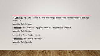3: Lediregi(-eg-)-tiro e laetša maemo a kgonego eupša go se na modiro yoo a laetšago
maemo ao.
Mohlala: Bofa-Bofega
4:Lediriši (-iš-)- tiro e tliša kgopolo ya go thuša goba go gapeletša .
Mohlala: Bofa-Bofiša
Mokgadi o tla go logiša maano.
5:Ledirišiši(-išiš-)-tiro e a tlišetšwa .
Mohlala: Bofa-Bofišiša.
 