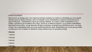 • Mošomo wa phaphoši
• Bala temana ye latelago gore o tle o kgone go lemoga meselana ya madiri ye e tšwelelago go yona.ngwala
dikarabo goya ka tatelano.Mmegi o rile a sa maketše a bona molatofatšwa a bethana le lephodisa leo le
bego le leka gore molatofatšwa a kgone go swarega. Mathale ao a bego a bofile molatofatšwa a ka a
bofolla. Lephodisa le ile la befelwa moo e lego gore le ile la tlelwa ke kgopolo ya go gataka molatofatšwa .
lephodisa le ile la bofiša mmegi dieta tšeo di bego di bofologa ka lebaka la go kikirišana le yena . ka nnete
mmegi o ile a phethagatša taelo yeo ka go bofela lephodisa leo dieta. Molatofatšwa ge a bona gore go befile
a ipotša gore o tla mo laetša mo diphala di nwang meetse ka go mo senyetša borokgo.
• Dikarabo
• 1:ledirani
• 2:lediregi
• 3:lediraki
• 4:lediriši
• 5:ledirela
 