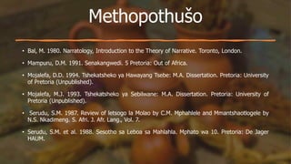 Methopothušo
• Bal, M. 1980. Narratology, Introduction to the Theory of Narrative. Toronto, London.
• Mampuru, D.M. 1991. Senakangwedi. 5 Pretoria: Out of Africa.
• Mojalefa, D.D. 1994. Tshekatsheko ya Hawayang Tsebe: M.A. Dissertation. Pretoria: University
of Pretoria (Unpublished).
• Mojalefa, M.J. 1993. Tshekatsheko ya Sebilwane: M.A. Dissertation. Pretoria: University of
Pretoria (Unpublished).
• Serudu, S.M. 1987. Review of letsogo la Molao by C.M. Mphahlele and Mmantshaotlogele by
N.S. Nkadimeng. S. Afri. J. Afr. Lang., Vol. 7.
• Serudu, S.M. et al. 1988. Sesotho sa Leboa sa Mahlahla. Mphato wa 10. Pretoria: De Jager
HAUM.
 