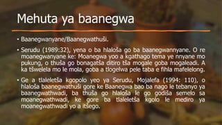 Mehuta ya baanegwa
• Baanegwanyane/Baanegwathuši.
• Serudu (1989:32), yena o ba hlaloša go ba baanegwannyane. O re
moanegwanyane ke: Moanegwa yoo a kgathago tema ye nnyane mo
pukung, o thuša go bonagatša ditiro tša mogale goba mogaleadi. A
ka tšwelela mo le mola, goba a tlogelwa pele taba e fihla mafelelong.
• Ge a tlaleletša kgopolo yeo ya Serudu, Mojalefa (1994: 110), o
hlaloša baanegwathuši gore ke Baanegwa bao ba nago le tebanyo ya
baanegwathwadi, ba thuša go hlaloša le go godiša semelo sa
moanegwathwadi, ke gore ba tlaleletša kgolo le mediro ya
moanegwathwadi yo a itšego.
 