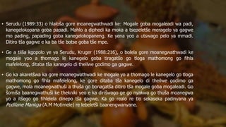 • Serudu (1989:33) o hlaloša gore moanegwathwadi ke: Mogale goba mogaleadi wa padi,
kanegelokopana goba papadi. Mahlo a diphedi ka moka a tsepeletše meragelo ya gagwe
mo pading, papading goba kanegelokopaneng. Ke yena yoo a utswago pelo ya mmadi.
Ditiro tša gagwe e ka ba tše botse goba tše mpe.
• Ge a tiiša kgopolo ye ya Serudu, Kruger (1988:216), o bolela gore moanegwathwadi ke
mogale yoo a thomago le kanegelo goba tiragatšo go tloga mathomong go fihla
mafelelong, ditaba tša kanegelo di theilwe godimo ga gagwe.
• Go ka akaretšwa ka gore moanegwathwadi ke mogale yo a thomago le kanegelo go tloga
mathomong go fihla mafelelong, ke gore ditaba tša kanegelo di theilwe godimo ga
gagwe, mola moanegwathuši a thuša go bonagatša ditiro tša mogale goba mogaleadi. Go
šomiša baanegwathuši ke thekniki yeo e ka dirišwago ge go nyakwa go thuša moanegwa
yo a itšego go fihlelela dinepo tša gagwe. Ka go realo re tlo sekaseka padinyana ya
Podilane Mankga (A.M Motimele) re lebeletši baanengwanyane.
 